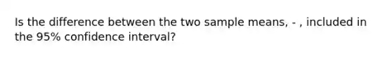 Is the difference between the two sample means, - , included in the 95% confidence interval?