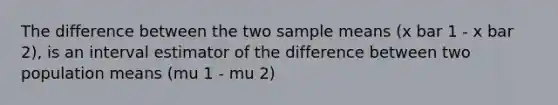 The difference between the two sample means (x bar 1 - x bar 2), is an interval estimator of the difference between two population means (mu 1 - mu 2)