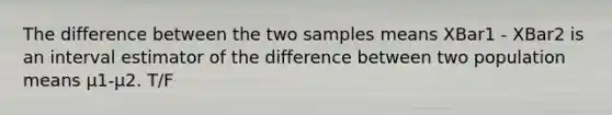 The difference between the two samples means XBar1 - XBar2 is an interval estimator of the difference between two population means μ1-μ2. T/F