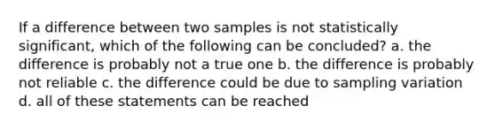 If a difference between two samples is not statistically significant, which of the following can be concluded? a. the difference is probably not a true one b. the difference is probably not reliable c. the difference could be due to sampling variation d. all of these statements can be reached