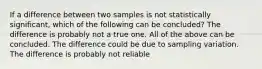 If a difference between two samples is not statistically significant, which of the following can be concluded? The difference is probably not a true one. All of the above can be concluded. The difference could be due to sampling variation. The difference is probably not reliable