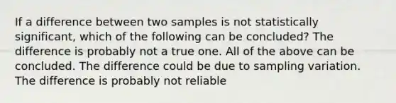 If a difference between two samples is not statistically significant, which of the following can be concluded? The difference is probably not a true one. All of the above can be concluded. The difference could be due to sampling variation. The difference is probably not reliable