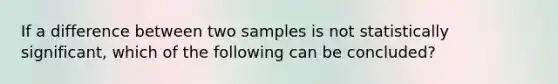 If a difference between two samples is not statistically significant, which of the following can be concluded?