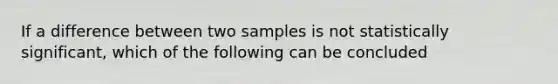 If a difference between two samples is not statistically significant, which of the following can be concluded