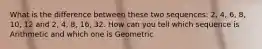 What is the difference between these two sequences: 2, 4, 6, 8, 10, 12 and 2, 4, 8, 16, 32. How can you tell which sequence is Arithmetic and which one is Geometric