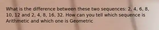 What is the difference between these two sequences: 2, 4, 6, 8, 10, 12 and 2, 4, 8, 16, 32. How can you tell which sequence is Arithmetic and which one is Geometric