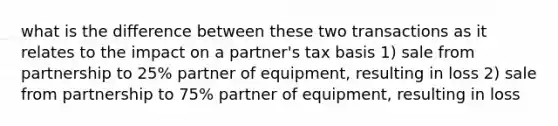 what is the difference between these two transactions as it relates to the impact on a partner's tax basis 1) sale from partnership to 25% partner of equipment, resulting in loss 2) sale from partnership to 75% partner of equipment, resulting in loss