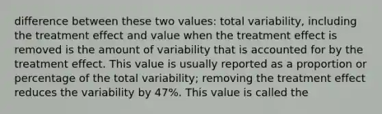 difference between these two values: total variability, including the treatment effect and value when the treatment effect is removed is the amount of variability that is accounted for by the treatment effect. This value is usually reported as a proportion or percentage of the total variability; removing the treatment effect reduces the variability by 47%. This value is called the