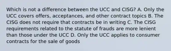 Which is not a difference between the UCC and CISG? A. Only the UCC covers offers, acceptances, and other contract topics B. The CISG does not require that contracts be in writing C. The CISG requirements related to the statute of frauds are more lenient than those under the UCC D. Only the UCC applies to consumer contracts for the sale of goods