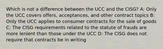 Which is not a difference between the UCC and the CISG? A: Only the UCC covers offers, acceptances, and other contract topics B: Only the UCC applies to consumer contracts for the sale of goods C: The CISG requirements related to the statute of frauds are more lenient than those under the UCC D: The CISG does not require that contracts be in writing