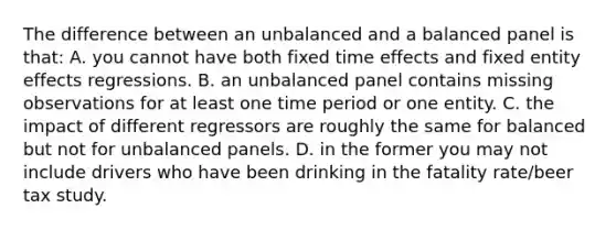 The difference between an unbalanced and a balanced panel is that: A. you cannot have both fixed time effects and fixed entity effects regressions. B. an unbalanced panel contains missing observations for at least one time period or one entity. C. the impact of different regressors are roughly the same for balanced but not for unbalanced panels. D. in the former you may not include drivers who have been drinking in the fatality rate/beer tax study.