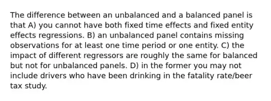 The difference between an unbalanced and a balanced panel is that A) you cannot have both fixed time effects and fixed entity effects regressions. B) an unbalanced panel contains missing observations for at least one time period or one entity. C) the impact of different regressors are roughly the same for balanced but not for unbalanced panels. D) in the former you may not include drivers who have been drinking in the fatality rate/beer tax study.