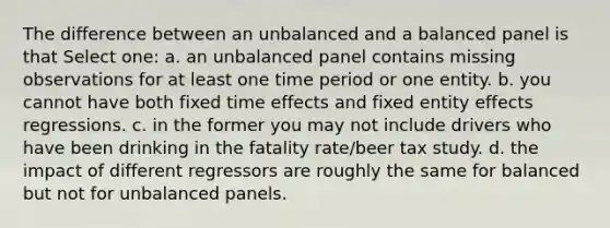 The difference between an unbalanced and a balanced panel is that Select one: a. an unbalanced panel contains missing observations for at least one time period or one entity. b. you cannot have both fixed time effects and fixed entity effects regressions. c. in the former you may not include drivers who have been drinking in the fatality rate/beer tax study. d. the impact of different regressors are roughly the same for balanced but not for unbalanced panels.