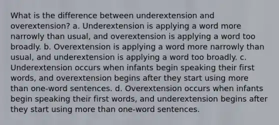 What is the difference between underextension and overextension? a. Underextension is applying a word more narrowly than usual, and overextension is applying a word too broadly. b. Overextension is applying a word more narrowly than usual, and underextension is applying a word too broadly. c. Underextension occurs when infants begin speaking their first words, and overextension begins after they start using more than one-word sentences. d. Overextension occurs when infants begin speaking their first words, and underextension begins after they start using more than one-word sentences.