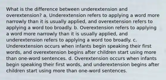 What is the difference between underextension and overextension? a. Underextension refers to applying a word more narrowly than it is usually applied, and overextension refers to applying a word too broadly. b. Overextension refers to applying a word more narrowly than it is usually applied, and underextension refers to applying a word too broadly. c. Underextension occurs when infants begin speaking their first words, and overextension begins after children start using more than one-word sentences. d. Overextension occurs when infants begin speaking their first words, and underextension begins after children start using more than one-word sentences.