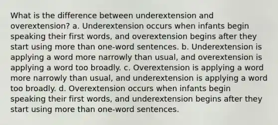 What is the difference between underextension and overextension? a. Underextension occurs when infants begin speaking their first words, and overextension begins after they start using more than one-word sentences. b. Underextension is applying a word more narrowly than usual, and overextension is applying a word too broadly. c. Overextension is applying a word more narrowly than usual, and underextension is applying a word too broadly. d. Overextension occurs when infants begin speaking their first words, and underextension begins after they start using more than one-word sentences.