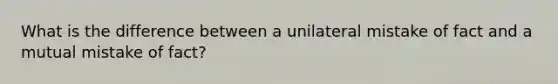 What is the difference between a unilateral mistake of fact and a mutual mistake of fact?