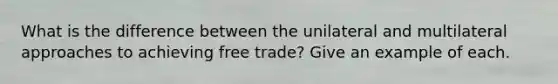 What is the difference between the unilateral and multilateral approaches to achieving free trade? Give an example of each.