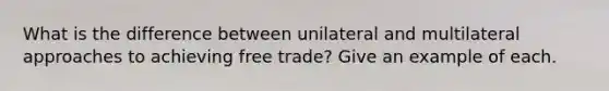 What is the difference between unilateral and multilateral approaches to achieving free trade? Give an example of each.