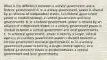 What is the difference between a unitary government and a federal government? A. In a unitary government, power is shared by an alliance of independent states; in a federal government power is divided between a central government and local governments. B. In a federal government, power is shared by an alliance of independent states; in a unitary government power is divided between a central government and local governments. C. In a federal government, power is held by a single, central agency; in a unitary government power is divided between a central government and local governments. D. In a unitary government power is held by a single, central agency; in a federal government power is divided between a central government and local governments.