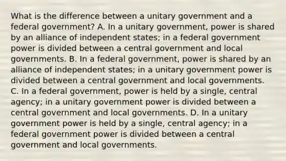 What is the difference between a unitary government and a federal government? A. In a unitary government, power is shared by an alliance of independent states; in a federal government power is divided between a central government and local governments. B. In a federal government, power is shared by an alliance of independent states; in a unitary government power is divided between a central government and local governments. C. In a federal government, power is held by a single, central agency; in a unitary government power is divided between a central government and local governments. D. In a unitary government power is held by a single, central agency; in a federal government power is divided between a central government and local governments.