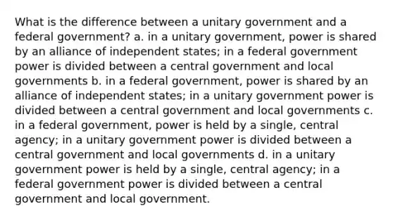 What is the difference between a unitary government and a federal government? a. in a unitary government, power is shared by an alliance of independent states; in a federal government power is divided between a central government and local governments b. in a federal government, power is shared by an alliance of independent states; in a unitary government power is divided between a central government and local governments c. in a federal government, power is held by a single, central agency; in a unitary government power is divided between a central government and local governments d. in a unitary government power is held by a single, central agency; in a federal government power is divided between a central government and local government.