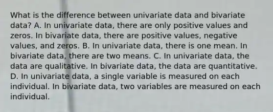 What is the difference between univariate data and bivariate​ data? A. In univariate​ data, there are only positive values and zeros. In bivariate​ data, there are positive​ values, negative​ values, and zeros. B. In univariate​ data, there is one mean. In bivariate​ data, there are two means. C. In univariate​ data, the data are qualitative. In bivariate​ data, the data are quantitative. D. In univariate​ data, a single variable is measured on each individual. In bivariate​ data, two variables are measured on each individual.