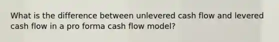 What is the difference between unlevered cash flow and levered cash flow in a pro forma cash flow model?