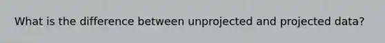 What is the difference between unprojected and projected data?