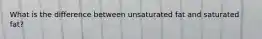 What is the difference between unsaturated fat and saturated fat?
