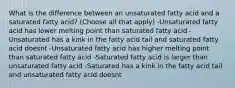 What is the difference between an unsaturated fatty acid and a saturated fatty acid? (Choose all that apply) -Unsaturated fatty acid has lower melting point than saturated fatty acid -Unsaturated has a kink in the fatty acid tail and saturated fatty acid doesnt -Unsaturated fatty acid has higher melting point than saturated fatty acid -Saturated fatty acid is larger than unsaturated fatty acid -Saturated has a kink in the fatty acid tail and unsaturated fatty acid doesnt