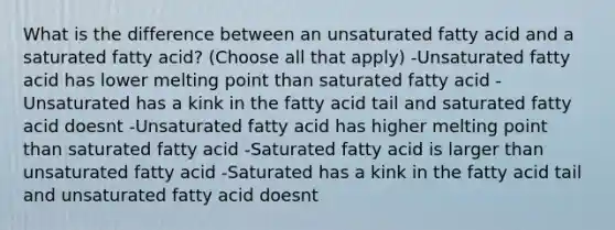 What is the difference between an unsaturated fatty acid and a saturated fatty acid? (Choose all that apply) -Unsaturated fatty acid has lower melting point than saturated fatty acid -Unsaturated has a kink in the fatty acid tail and saturated fatty acid doesnt -Unsaturated fatty acid has higher melting point than saturated fatty acid -Saturated fatty acid is larger than unsaturated fatty acid -Saturated has a kink in the fatty acid tail and unsaturated fatty acid doesnt