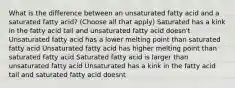 What is the difference between an unsaturated fatty acid and a saturated fatty acid? (Choose all that apply) Saturated has a kink in the fatty acid tail and unsaturated fatty acid doesn't Unsaturated fatty acid has a lower melting point than saturated fatty acid Unsaturated fatty acid has higher melting point than saturated fatty acid Saturated fatty acid is larger than unsaturated fatty acid Unsaturated has a kink in the fatty acid tail and saturated fatty acid doesnt