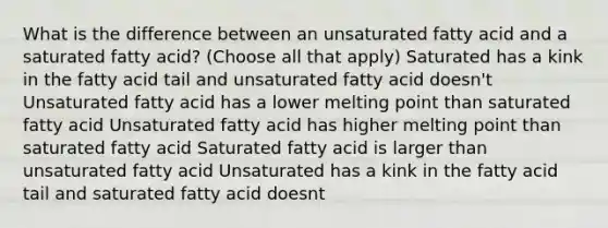 What is the difference between an unsaturated fatty acid and a saturated fatty acid? (Choose all that apply) Saturated has a kink in the fatty acid tail and unsaturated fatty acid doesn't Unsaturated fatty acid has a lower melting point than saturated fatty acid Unsaturated fatty acid has higher melting point than saturated fatty acid Saturated fatty acid is larger than unsaturated fatty acid Unsaturated has a kink in the fatty acid tail and saturated fatty acid doesnt