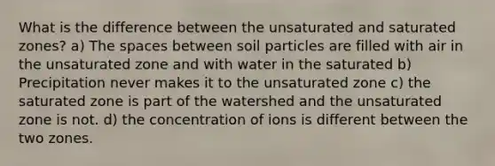 What is the difference between the unsaturated and saturated zones? a) <a href='https://www.questionai.com/knowledge/k0Lyloclid-the-space' class='anchor-knowledge'>the space</a>s between soil particles are filled with air in the unsaturated zone and with water in the saturated b) Precipitation never makes it to the unsaturated zone c) the saturated zone is part of the watershed and the unsaturated zone is not. d) the concentration of ions is different between the two zones.