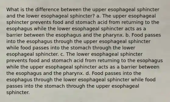 What is the difference between the upper esophageal sphincter and the lower esophageal sphincter? a. The upper esophageal sphincter prevents food and stomach acid from returning to the esophagus while the lower esophageal sphincter acts as a barrier between the esophagus and the pharynx. b. Food passes into the esophagus through the upper esophageal sphincter while food passes into the stomach through the lower esophageal sphincter. c. The lower esophageal sphincter prevents food and stomach acid from returning to the esophagus while the upper esophageal sphincter acts as a barrier between the esophagus and the pharynx. d. Food passes into the esophagus through the lower esophageal sphincter while food passes into the stomach through the upper esophageal sphincter.