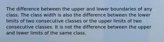 The difference between the upper and lower boundaries of any class. The class width is also the difference between the lower limits of two consecutive classes or the upper limits of two consecutive classes. It is not the difference between the upper and lower limits of the same class.