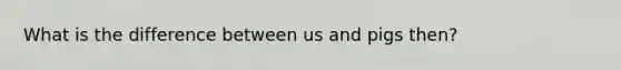 What is the difference between us and pigs then?