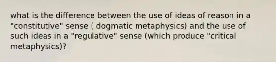 what is the difference between the use of ideas of reason in a "constitutive" sense ( dogmatic metaphysics) and the use of such ideas in a "regulative" sense (which produce "critical metaphysics)?