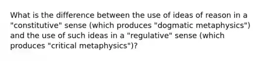 What is the difference between the use of ideas of reason in a "constitutive" sense (which produces "dogmatic metaphysics") and the use of such ideas in a "regulative" sense (which produces "critical metaphysics")?