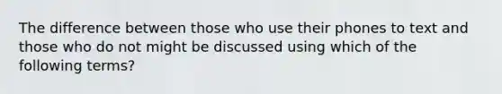 The difference between those who use their phones to text and those who do not might be discussed using which of the following terms?