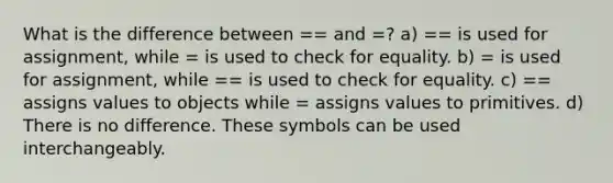 What is the difference between == and =? a) == is used for assignment, while = is used to check for equality. b) = is used for assignment, while == is used to check for equality. c) == assigns values to objects while = assigns values to primitives. d) There is no difference. These symbols can be used interchangeably.