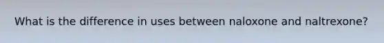 What is the difference in uses between naloxone and naltrexone?