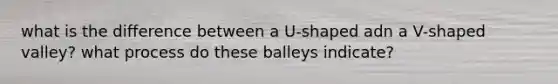 what is the difference between a U-shaped adn a V-shaped valley? what process do these balleys indicate?