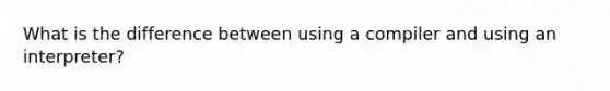 What is the difference between using a compiler and using an interpreter?