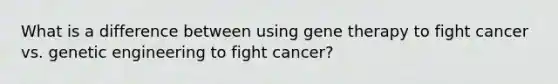 What is a difference between using gene therapy to fight cancer vs. genetic engineering to fight cancer?