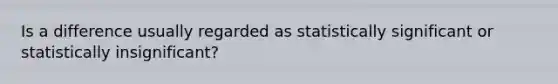 Is a difference usually regarded as statistically significant or statistically insignificant?