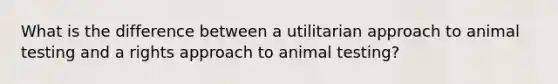 What is the difference between a utilitarian approach to animal testing and a rights approach to animal testing?