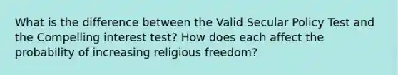 What is the difference between the Valid Secular Policy Test and the Compelling interest test? How does each affect the probability of increasing religious freedom?