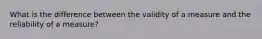 What is the difference between the validity of a measure and the reliability of a measure?